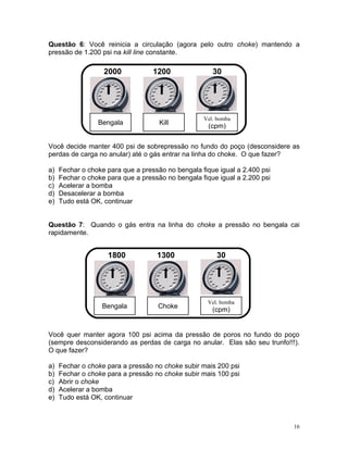 Questão 6: Você reinicia a circulação (agora pelo outro choke) mantendo a
pressão de 1.200 psi na kill line constante.

                   2000            1200               30




                                                   Vel. bomba
                 Bengala             Kill
                                                     (cpm)

Você decide manter 400 psi de sobrepressão no fundo do poço (desconsidere as
perdas de carga no anular) até o gás entrar na linha do choke. O que fazer?

a)   Fechar o choke para que a pressão no bengala fique igual a 2.400 psi
b)   Fechar o choke para que a pressão no bengala fique igual a 2.200 psi
c)   Acelerar a bomba
d)   Desacelerar a bomba
e)   Tudo está OK, continuar


Questão 7: Quando o gás entra na linha do choke a pressão no bengala cai
rapidamente.


                    1800            1300               30




                                                    Vel. bomba
                  Bengala           Choke
                                                      (cpm)


Você quer manter agora 100 psi acima da pressão de poros no fundo do poço
(sempre desconsiderando as perdas de carga no anular. Elas são seu trunfo!!!).
O que fazer?

a)   Fechar o choke para a pressão no choke subir mais 200 psi
b)   Fechar o choke para a pressão no choke subir mais 100 psi
c)   Abrir o choke
d)   Acelerar a bomba
e)   Tudo está OK, continuar



                                                                            16
 