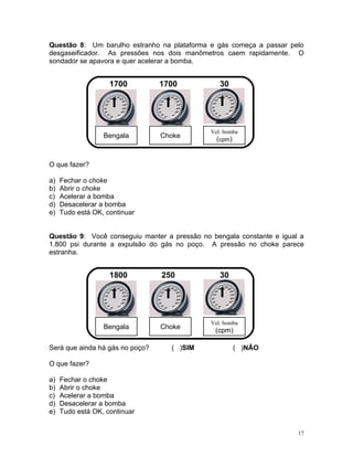 Questão 8: Um barulho estranho na plataforma e gás começa a passar pelo
desgaseificador. As pressões nos dois manômetros caem rapidamente. O
sondador se apavora e quer acelerar a bomba.


                    1700         1700            30




                                              Vel. bomba
                  Bengala        Choke
                                                (cpm)


O que fazer?

a)   Fechar o choke
b)   Abrir o choke
c)   Acelerar a bomba
d)   Desacelerar a bomba
e)   Tudo está OK, continuar


Questão 9: Você conseguiu manter a pressão no bengala constante e igual a
1.800 psi durante a expulsão do gás no poço. A pressão no choke parece
estranha.


                    1800         250             30




                                              Vel. bomba
                  Bengala        Choke
                                               (cpm)

Será que ainda há gás no poço?     ( )SIM             ( )NÃO

O que fazer?

a)   Fechar o choke
b)   Abrir o choke
c)   Acelerar a bomba
d)   Desacelerar a bomba
e)   Tudo está OK, continuar


                                                                       17
 
