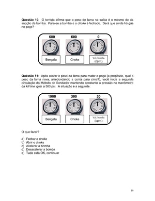 Questão 10: O torrista afirma que o peso de lama na saída é o mesmo do da
sucção da bomba. Para-se a bomba e o choke é fechado. Será que ainda há gás
no poço?


                     600         600                0




                                                Vel. bomba
                  Bengala        Choke
                                                  (cpm)



Questão 11: Após elevar o peso da lama para matar o poço (a propósito, qual o
peso da lama nova, arredondando a conta para cima?), você inicia a segunda
circulação do Método do Sondador mantendo constante a pressão no manômetro
da kill line igual a 500 psi. A situação é a seguinte:


                    1900         300               30




                                                Vel. bomba
                  Bengala        Choke
                                                  (cpm)


O que fazer?

a)   Fechar o choke
b)   Abrir o choke
c)   Acelerar a bomba
d)   Desacelerar a bomba
e)   Tudo está OK, continuar




                                                                           18
 