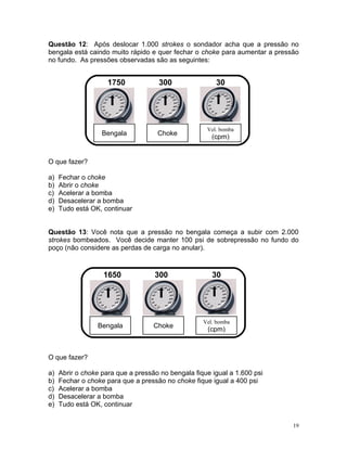 Questão 12: Após deslocar 1.000 strokes o sondador acha que a pressão no
bengala está caindo muito rápido e quer fechar o choke para aumentar a pressão
no fundo. As pressões observadas são as seguintes:


                     1750            300                30




                                                     Vel. bomba
                   Bengala           Choke
                                                       (cpm)


O que fazer?

a)   Fechar o choke
b)   Abrir o choke
c)   Acelerar a bomba
d)   Desacelerar a bomba
e)   Tudo está OK, continuar


Questão 13: Você nota que a pressão no bengala começa a subir com 2.000
strokes bombeados. Você decide manter 100 psi de sobrepressão no fundo do
poço (não considere as perdas de carga no anular).



                   1650             300                30




                                                    Vel. bomba
                 Bengala            Choke
                                                     (cpm)



O que fazer?

a)   Abrir o choke para que a pressão no bengala fique igual a 1.600 psi
b)   Fechar o choke para que a pressão no choke fique igual a 400 psi
c)   Acelerar a bomba
d)   Desacelerar a bomba
e)   Tudo está OK, continuar


                                                                            19
 