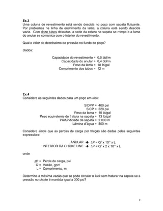 Ex.3
Uma coluna de revestimento está sendo descida no poço com sapata flutuante.
Por problemas na linha de enchimento da lama, a coluna está sendo descida
vazia. Com doze tubos descidos, a sede da esfera na sapata se rompe e a lama
do anular se comunica com o interior do revestimento.

Qual o valor do decréscimo de pressão no fundo do poço?

Dados:

                    Capacidade do revestimento =      0,5 bbl/m
                         Capacidade do anular =       0,4 bbl/m
                                 Peso da lama =       10 lb/gal
                        Comprimento dos tubos =       12 m




Ex.4
Considere os seguintes dados para um poço em kick:

                                           SIDPP =    400 psi
                                            SICP =    520 psi
                                    Peso da lama =    10 lb/gal
            Peso equivalente de fratura na sapata =   13 lb/gal
                         Profundidade da sapata =     2.000 m
                                   Lâmina d´água =    800 m

Considere ainda que as perdas de carga por fricção são dadas pelas seguintes
expressões:

                             ANULAR  ∆P = Q2 x 10-5 x L
              INTERIOR DA CHOKE LINE  ∆P = Q2 x 2 x 10-6 x L

onde

         ∆P = Perda de carga, psi
          Q = Vazão, gpm
          L = Comprimento, m

Determine a máxima vazão que se pode circular o kick sem fraturar na sapata se a
pressão no choke é mantida igual a 300 psi?




                                                                               2
 