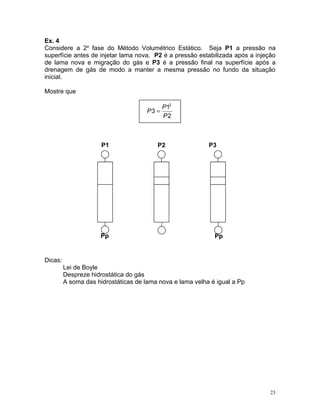 Ex. 4
Considere a 2a fase do Método Volumétrico Estático. Seja P1 a pressão na
superfície antes de injetar lama nova. P2 é a pressão estabilizada após a injeção
de lama nova e migração do gás e P3 é a pressão final na superfície após a
drenagem de gás de modo a manter a mesma pressão no fundo da situação
inicial.

Mostre que

                                           P12
                                      P3 =
                                           P2



                      P1                 P2                P3




                      Pp                                     Pp


Dicas:
         Lei de Boyle
         Despreze hidrostática do gás
         A soma das hidrostáticas de lama nova e lama velha é igual a Pp




                                                                               23
 