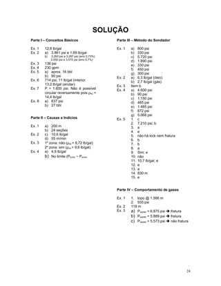 SOLUÇÃO
Parte I – Conceitos Básicos                       Parte III – Método do Sondador

Ex. 1   12,8 lb/gal                               Ex. 1   a) 800 psi
Ex. 2   a) 3.861 psi e 1,69 lb/gal                        b) 330 psi
        b)   3.263 psi e 3.287 psi (erro 0,73%)           c) 5.720 psi
             3.550 psi e 3.575 psi (erro 0,7%)
                                                          d) 1.890 psi
Ex. 3   136 psi                                           e) 330 psi
Ex. 4   230 gpm                                           f) 450 psi
Ex. 5   a) aprox. 16 bbl                                  g) 300 psi
        b) 90 psi                                 Ex. 2   a) 6,3 lb/gal (óleo)
Ex. 6   714 psi; 11 lb/gal (interior                      b) 2,7 lb/gal (gás)
        13,2 lb/gal (anular)                      Ex. 3   Item b
Ex. 7   P = 1.600 psi. Não é possível             Ex. 4   a) 4.600 psi
        circular reversamente pois ρeq =                  b) 90 psi
        14,4 lb/gal                                       c) 1.150 psi
Ex. 8   a) 837 psi                                        d) 485 psi
        b) 27 bbl                                         e) 1.485 psi
                                                          f) 872 psi
                                                          g) 5.068 psi
Parte II – Causas e Indícios                      Ex. 5   1. c
                                                          2. 7.210 psi; b
Ex. 1   a) 200 m                                          3. a
        b) 24 seções                                      4. e
Ex. 2   c) 10,6 lb/gal                                    5. não há kick nem fratura
        d) 55 m/min                                       6. b
Ex. 3   1a zona: não (ρeq = 8,72 lb/gal)                  7. b
        2a zona: sim (ρeq = 9,6 lb/gal)                   8. a
Ex. 4   a) 4,9 lb/gal                                     9. Sim; e
        b) No limite (Pfundo ~ Pporos                     10. não
                                                          11. 10,7 lb/gal; e
                                                          12. e
                                                          13. a
                                                          14. 830 m
                                                          15. e


                                                  Parte IV – Comportamento de gases

                                                  Ex. 1   1. topo @ 1.566 m
                                                          2. 935 psi
                                                  Ex. 2   118 m
                                                  Ex. 3   a) Psapata = 6.875 psi  fratura
                                                          b) Psapata = 5.889 psi  fratura
                                                          c) Psapata = 5.573 psi  não fratura




                                                                                             24
 