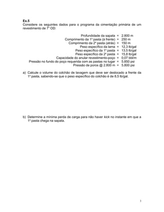 Ex.5
Considere os seguintes dados para o programa da cimentação primária de um
revestimento de 7” OD:

                                     Profundidade da sapata    =   2.800 m
                          Comprimento da 1a pasta (à frente)   =   250 m
                             Comprimento da 2a pasta (atrás)   =   150 m
                                     Peso específico da lama   =   12,3 lb/gal
                                 Peso específico da 1a pasta   =   13,5 lb/gal
                                 Peso específico da 2a pasta   =   15,8 lb/gal
                     Capacidade do anular revestimento-poço    =   0,07 bbl/m
   Pressão no fundo do poço requerida com as pastas no lugar   =   5.850 psi
                                Pressão de poros @ 2.800 m     =   5.800 psi

a) Calcule o volume do colchão de lavagem que deve ser deslocado a frente da
   1a pasta, sabendo-se que o peso específico do colchão é de 8,5 lb/gal.




b) Determine a mínima perda de carga para não haver kick no instante em que a
   1a pasta chega na sapata.




                                                                                 3
 