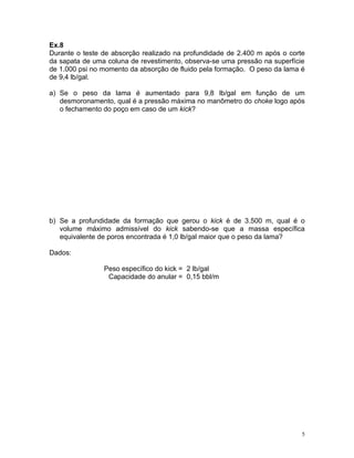 Ex.8
Durante o teste de absorção realizado na profundidade de 2.400 m após o corte
da sapata de uma coluna de revestimento, observa-se uma pressão na superfície
de 1.000 psi no momento da absorção de fluido pela formação. O peso da lama é
de 9,4 lb/gal.

a) Se o peso da lama é aumentado para 9,8 lb/gal em função de um
   desmoronamento, qual é a pressão máxima no manômetro do choke logo após
   o fechamento do poço em caso de um kick?




b) Se a profundidade da formação que gerou o kick é de 3.500 m, qual é o
   volume máximo admissível do kick sabendo-se que a massa específica
   equivalente de poros encontrada é 1,0 lb/gal maior que o peso da lama?

Dados:

                Peso específico do kick = 2 lb/gal
                 Capacidade do anular = 0,15 bbl/m




                                                                            5
 