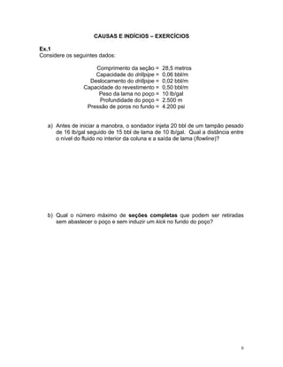 CAUSAS E INDÍCIOS – EXERCÍCIOS

Ex.1
Considere os seguintes dados:

                     Comprimento da seção =      28,5 metros
                     Capacidade do drillpipe =   0,06 bbl/m
                   Deslocamento do drillpipe =   0,02 bbl/m
                 Capacidade do revestimento =    0,50 bbl/m
                      Peso da lama no poço =     10 lb/gal
                      Profundidade do poço =     2.500 m
                  Pressão de poros no fundo =    4.200 psi


   a) Antes de iniciar a manobra, o sondador injeta 20 bbl de um tampão pesado
      de 16 lb/gal seguido de 15 bbl de lama de 10 lb/gal. Qual a distância entre
      o nível do fluido no interior da coluna e a saída de lama (flowline)?




   b) Qual o número máximo de seções completas que podem ser retiradas
      sem abastecer o poço e sem induzir um kick no fundo do poço?




                                                                                6
 