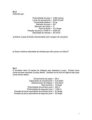 Ex.2
Sabendo que:

                      Profundidade do poço =     3.900 metros
                      Limite de escoamento =     8 lbf/100 pé2
                        Viscosidade plástica =   20 cp
                           Diâmetro do poço =    8,6”
                         Diâmetro dos tubos =    5”
                              Peso do fluido =   10,3 lb/gal
                 Pressão de poros a 3.900 m =    6.650 psi
                      Velocidade de retirada =   55 m/min

a) Estime o peso do fluido recomendado (com margem de manobra)




b) Qual a máxima velocidade de retirada para não causar um influxo?




Ex.3
O sondador retira 10 seções de drillpipes sem abastecer o poço. Existem duas
zonas porosas expostas no poço aberto. Verifique se há kick em alguma das duas
zonas sendo dados:

                        Comprimento da seção =     28 m
                   Capacidade do revestimento =    0,25 bbl/m
                     Deslocamento do drillpipe =   0,03 bbl/m
                                 Peso da lama =    10 lb/gal
                Profundidade da primeira zona =    300 m
                Profundidade da segunda zona =     1.000 m
 Pressão de poros equivalente da primeira zona =   8,5 lb/gal
 Pressão de poros equivalente da segunda zona =    9,8 lb/gal




                                                                             7
 