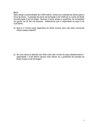 Ex.4
Após atingir a profundidade de 3.500 metros, iniciou-se a retirada da coluna para a
troca de broca. A pressão de poros da formação é de 5.500 psi e o peso do fluido
de perfuração é de 9,4 lb/gal. Quando a broca atingiu a superfície, foi constatado
um ganho de 30 bbl nos tanques. Sabendo-se que a capacidade do poço é de
0,25 bbl/m,

a) Qual é o mínimo peso específico do fluido invasor para não estar ocorrendo
   influxo nesse instante?




b) Se uma coluna é descida com float valve até o fundo do poço (deslocamento +
   capacidade = 0,20 bbl/m) haverá mais influxo se o gradiente de pressão do
   fluido invasor é de 8,5 lb/gal?




                                                                                  8
 