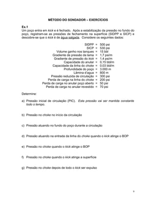 MÉTODO DO SONDADOR – EXERCÍCIOS

Ex.1
Um poço entra em kick e é fechado. Após a estabilização da pressão no fundo do
poço, registram-se as pressões de fechamento na superfície (SIDPP e SICP) e
descobre-se que o kick é de água salgada. Considere os seguintes dados:

                                            SIDPP    =   500 psi
                                              SICP   =   530 psi
                        Volume ganho nos tanques     =   15 bbl
                     Gradiente de pressão da lama    =   1,7 psi/m
                      Gradiente de pressão do kick   =   1,4 psi/m
                             Capacidade do anular    =   0,15 bbl/m
                     Capacidade da linha do choke    =   0,03 bbl/m
                             Profundidade do poço    =   3.000 m
                                    Lâmina d’agua    =   800 m
                    Pressão reduzida de circulação   =   300 psi
                  Perda de carga na linha do choke   =   200 psi
              Perda de carga no anular poço aberto   =   50 psi
                Perda de carga no anular revestido   =   70 psi

Determine:

a) Pressão inicial de circulação (PIC). Esta pressão vai ser mantida constante
   todo o tempo.


b) Pressão no choke no início da circulação


c) Pressão atuando no fundo do poço durante a circulação


d) Pressão atuando na entrada da linha do choke quando o kick atinge o BOP


e) Pressão no choke quando o kick atinge o BOP


f) Pressão no choke quando o kick atinge a superfície


g) Pressão no choke depois de todo o kick ser expulso




                                                                             9
 