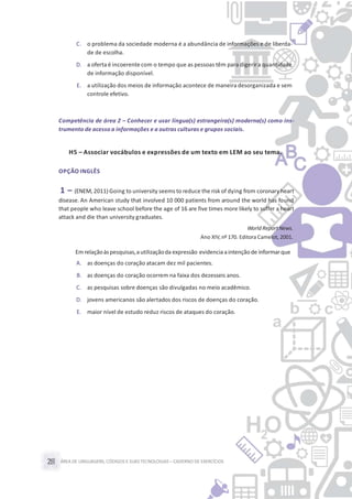ÁREA DE LINGUAGENS, CÓDIGOS E SUASTECNOLOGIAS– CADERNO DE EXERCÍCIOS28
C. o problema da sociedade moderna é a abundância de informações e de liberda-
de de escolha.
D. a oferta é incoerente com o tempo que as pessoas têm para digerira quantidade
de informação disponível.
E. a utilização dos meios de informação acontece de maneira desorganizada e sem
controle efetivo.
Competência de área 2 – Conhecer e usar língua(s) estrangeira(s) moderna(s) como ins-
trumento de acesso a informações e a outras culturas e grupos sociais.
H5 – Associar vocábulos e expressões de um texto em LEM ao seu tema.
OPÇÃO INGLÊS
1 – (ENEM, 2011) Going to university seems to reduce the risk of dying from coronary heart
disease. An American study that involved 10 000 patients from around the world has found
that people who leave school before the age of 16 are five times more likely to suffer a heart
attack and die than university graduates.
World ReportNews.
Ano XIV,nº 170. Editora Camelot, 2001.
Em relaçãoàspesquisas,autilizaçãoda expressão evidenciaaintenção de informarque
A. as doenças do coração atacam dez mil pacientes.
B. as doenças do coração ocorrem na faixa dos dezesseis anos.
C. as pesquisas sobre doenças são divulgadas no meio acadêmico.
D. jovens americanos são alertados dos riscos de doenças do coração.
E. maior nível de estudo reduz riscos de ataques do coração.
 