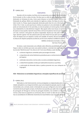 ÁREA DE LINGUAGENS, CÓDIGOS E SUASTECNOLOGIAS– CADERNO DE EXERCÍCIOS118
2 – (ENEM, 2012)
Cabeludinho
Quando a Vó me recebeu nas férias, ela me apresentou aos amigos: Este é meu neto.
Ele foi estudar no Rio e voltou de ateu. Ela disse que eu voltei de ateu. Aquela preposição
deslocada me fantasiava de ateu. Como quem dissesse no Carnaval: aquele menino está
fantasiado de palhaço. Minha avó entendia de regências verbais. Ela falava de sério. Mas
todo mundo riu. Porque aquela preposição deslocada podia fazer de uma informação um
chiste. E fez. E mais: eu acho que buscar a beleza nas palavras é uma solenidade de amor. E
pode ser instrumento de rir. De outra feita, no meio da pelada um menino gritou: Disilimina
esse, Cabeludinho. Eu não disiliminei ninguém. Mas aquele verbo novo trouxe um perfume
de poesia à nossa quadra. Aprendi nessas férias a brincar de palavras mais do que trabalhar
com elas. Comecei a não gostar de palavra engavetada. Aquela que não pode mudar de
lugar. Aprendi a gostar mais das palavras pelo que elas entoam do que pelo que elas infor-
mam. Por depois ouvi um vaqueiro a cantar com saudade: Ai morena, não me escreve / que
eu não sei a ler.Aquele a preposto ao verbo ler,ao meu ouvir,ampliava a solidão do vaqueiro.
BARROS, M. Memóriasinventadas:a infância.
São Paulo: Planeta, 2003.
No texto, o autor desenvolve uma reflexão sobre diferentes possibilidades de uso da
língua e sobre os sentidos que esses usos podem produzir, a exemplo das expressões “vol-
tou de ateu”,“disilimina esse”e“eu não sei a ler”.Com essa reflexão,o autor destaca
A. os desvios linguísticos cometidos pelos personagens do texto.
B. a importância de certos fenômenos gramaticais para o conhecimento da língua
portuguesa.
C. a distinção clara entre a norma culta e as outras variedades linguísticas.
D. o relato fiel de episódios vividos por Cabeludinho durante as suas férias.
E. a valorização da dimensão lúdica e poética presente nos usos coloquiais da
linguagem.
H26 – Relacionar as variedades linguísticas a situações específicas de uso social.
1 – (ENEM, 2011)
Motivadas ou não historicamente, normas prestigiadas ou estigmatizadas pela comu-
nidade sobrepõem-se ao longo do território,seja numa relação de oposição,seja de comple-
mentaridade, sem, contudo, anular a interseção de usos que configuram uma norma nacio-
nal distinta da do português europeu. Ao focalizar essa questão, que opõe não só as normas
do português de Portugal às normas do português brasileiro, mas também as chamadas
normas cultas locais às populares ou vernáculas, deve-se insistir na ideia de que essas nor-
mas se consolidaram em diferentes momentos da nossa história e que só a partir do século
 