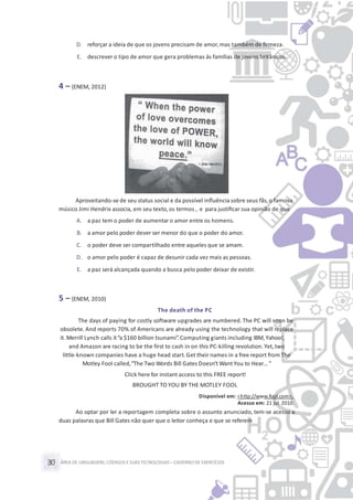 ÁREA DE LINGUAGENS, CÓDIGOS E SUASTECNOLOGIAS– CADERNO DE EXERCÍCIOS30
D. reforçar a ideia de que os jovens precisam de amor,mas também de ﬁrmeza.
E. descrever o tipo de amor que gera problemas às famílias de jovens britânicos.
4 – (ENEM, 2012)
Aproveitando-se de seu status social e da possível inﬂuência sobre seus fãs,o famoso
músico Jimi Hendrix associa, em seu texto,os termos , e para justiﬁcar sua opinião de que
A. a paz tem o poder de aumentar o amor entre os homens.
B. a amor pelo poder dever ser menor do que o poder do amor.
C. o poder deve ser compartilhado entre aqueles que se amam.
D. o amor pelo poder é capaz de desunir cada vez mais as pessoas.
E. a paz será alcançada quando a busca pelo poder deixar de existir.
5 – (ENEM, 2010)
The death of the PC
The days of paying for costly software upgrades are numbered. The PC will soon be
obsolete. And reports 70% of Americans are already using the technology that will replace
it. Merrill Lynch calls it“a $160 billion tsunami”. Computing giants including IBM,Yahoo!,
and Amazon are racing to be the first to cash in on this PC-killing revolution. Yet, two
little-known companies have a huge head start.Get their names in a free report from The
Motley Fool called,“The Two Words Bill Gates Doesn’t Want You to Hear… ”
Click here for instant access to this FREE report!
BROUGHT TO YOU BY THE MOTLEY FOOL
Disponível em: <http://www.fool.com>.
Acesso em: 21 jul.2010.
Ao optar por ler a reportagem completa sobre o assunto anunciado, tem-se acesso a
duas palavras que Bill Gates não quer que o leitor conheça e que se referem
 