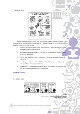 ÁREA DE LINGUAGENS, CÓDIGOS E SUASTECNOLOGIAS– CADERNO DE EXERCÍCIOS32
7 – (ENEM, 2010)
Os aparelhos eletrônicos contam com um número cada vez maior de recursos. O au-
tor do desenho detalha os diferentes acessórios e as características de um celular e, a julgar
pela maneira como os descreve,ele
A. prefere os aparelhos celulares com , mecanismo que se dobra, estando as teclas
protegidas contra eventuais danos.
B. apresenta uma opinião sarcástica com relação aos aparelhos celulares repletos
de recursos adicionais.
C. escolhe seus aparelhos celulares conforme o tamanho das teclas, facilitando o
manuseio.
D. acredita que o uso de aparelhos telefônicos portáteis seja essencial para que a
comunicação se dê a qualquer instante.
E. julga essencial a presença de editores de textos nos celulares,pois ele pode con-
cluir seus trabalhos pendentes fora do escritório.
OPÇÃO ESPANHOL
1 – (ENEM, 2012)
QUINO.
Disponível em: <http://mafalda.dreamers.com>.
Acesso em: 27 fev. 2012.
 