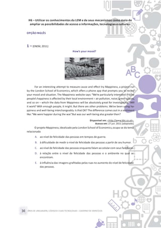 ÁREA DE LINGUAGENS, CÓDIGOS E SUASTECNOLOGIAS– CADERNO DE EXERCÍCIOS34
H6 – Utilizar os conhecimentos da LEM e de seus mecanismos como meio de
ampliar as possibilidades de acesso a informações, tecnologias e culturas.
OPÇÃO INGLÊS
1 – (ENEM, 2011)
How’s your mood?
For an interesting attempt to measure cause and effect try Mappiness, a project run
by the London School of Economics, which offers a phone app that prompts you to record
your mood and situation. The Mappiness website says: “We’re particularly interested in how
people’s happiness is affected by their local environment – air pollution, noise, green spaces,
and so on – which the data from Mappiness will be absolutely great for investigating.” Will
it work? With enough people, it might. But there are other problems. We’ve been using ha-
ppiness and well-being interchangeably.Is that OK? The difference comes out in a sentiment
like:“We were happier during the war.”But was our well-being also greater then?
Disponível em: <http://www.bbc.co.uk>.
Acesso em: 27 jun. 2011 [adaptado].
O projeto Mappiness,idealizado pela London School of Economics,ocupa-se do tema
relacionado
A. ao nível de felicidade das pessoas em tempos de guerra.
B. à dificuldade de medir o nível de felicidade das pessoas a partir de seu humor.
C. ao nível de felicidade das pessoas enquanto falam ao celular com seus familiares.
D. à relação entre o nível de felicidade das pessoas e o ambiente no qual se
encontram.
E. à influência das imagens grafitadas pelas ruas no aumento do nível de felicidade
das pessoas.
 
