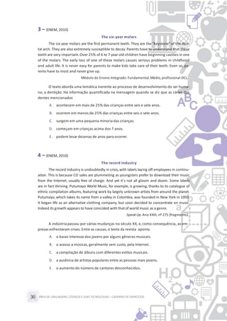 ÁREA DE LINGUAGENS, CÓDIGOS E SUASTECNOLOGIAS– CADERNO DE EXERCÍCIOS36
3 – (ENEM, 2010)
The six-year molars
The six-year molars are the first permanent teeth. They are the “keystone” of the den-
tal arch. They are also extremely susceptible to decay. Parents have to understand that these
teeth are very important. Over 25% of 6 to 7 year old children have beginning cavities in one
of the molars. The early loss of one of these molars causes serious problems in childhood
and adult life. It is never easy for parents to make kids take care of their teeth. Even so, pa-
rents have to insist and never give up.
Módulo do Ensino Integrado: Fundamental, Médio, profissional-DCL.
O texto aborda uma temática inerente ao processo de desenvolvimento do ser huma-
no, a dentição. Há informação quantificada na mensagem quando se diz que as cáries dos
dentes mencionados
A. acontecem em mais de 25% das crianças entre seis e sete anos.
B. ocorrem em menos de 25% das crianças entre seis e sete anos.
C. surgem em uma pequena minoria das crianças.
D. começam em crianças acima dos 7 anos.
E. podem levar dezenas de anos para ocorrer.
4 – (ENEM, 2010)
The record industry
The record industry is undoubtedly in crisis, with labels laying off employees in continu-
ation. This is because CD sales are plummeting as youngsters prefer to download their music
from the Internet, usually free of charge. And yet it´s not all gloom and doom. Some labels
are in fact thriving. Putumayo World Music, for example, is growing, thanks to its catalogue of
ethnic compilation albums, featuring work by largely unknown artists from around the planet.
Putumayo, which takes its name from a valley in Colombia, was founded in New York in 1993.
It began life as an alternative clothing company, but soon decided to concentrate on music.
Indeed its growth appears to have coincided with that of world music as a genre.
SpeakUp. Ano XXIII, nº 275 [fragmento].
A indústria passou por várias mudanças no século XX, e, como consequência, as em-
presas enfrentaram crises. Entre as causas,o texto da revista aponta
A. o baixo interesse dos jovens por alguns gêneros musicais.
B. o acesso a músicas, geralmente sem custo, pela Internet.
C. a compilação de álbuns com diferentes estilos musicais.
D. a ausência de artistas populares entre as pessoas mais jovens.
E. o aumento do número de cantores desconhecidos.
 