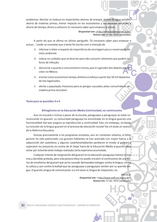 ÁREA DE LINGUAGENS, CÓDIGOS E SUASTECNOLOGIAS– CADERNO DE EXERCÍCIOS40
problemas. Reciclar se traduce en importantes ahorros de energía, ahorro de agua potable,
ahorro de materias primas, menor impacto en los ecosistemas y sus recursos naturales y
ahorro de tiempo, dinero y esfuerzo.Es necesario saber para empezar a actuar…
Disponível em: <http://www.tododecarton.com>.
Acesso em: 27 abr. 2010 [adaptado].
A partir do que se afirma no último parágrafo: “Es necesario saber para empezar a
actuar… ”,pode-se constatar que o texto foi escrito com a intenção de
A. informar o leitor a respeito da importância da reciclagem para a conservação do
meio ambiente.
B. indicar os cuidados que se deve ter para não consumir alimentos que podem ser
focos de infecção.
C. denunciar o quanto o consumismo é nocivo,pois é o gerador dos dejetos produ-
zidos no México.
D. ensinar como economizar tempo,dinheiro e esforço a partir dos 50 mil depósitos
de lixo legalizados.
E. alertar a população mexicana para os perigos causados pelos consumidores de
matéria-prima reciclável.
Texto para as questões 3 e 4
Bilingüismo en la Educación Media Continuidad, no continuismo
Aun sin escuela e incluso a pesar de la escuela, paraguayos y paraguayas se están co-
municando en guaraní. La comunidad paraguaya ha encontrado en la lengua guaraní una
funcionalidad real que asegura su reproducción y continuidad. Esto, sin embargo, no basta.
La inclusión de la lengua guaraní en el proceso de educación escolar fue sin duda un avance
de la Reforma Educativa.
Gracias precisamente a los programas escolares, aun en contextos urbanos, el bilin-
güismo ha sido potenciado. Los guaraní hablantes se han acercado con mayor fuerza a la
adquisición del castellano, y algunos castellanohablantes perdieron el miedo al guaraní y
superaron los prejuicios en contra de él. Dejar fuera de la Educación Media al guaraní sería
echar por la borda tanto trabajo realizado,tanta esperanza acumulada.
Cualquier intento de marginación del guaraní en la educación paraguaya merece la más
viva y decidida protesta, pero esta postura ética no puede encubrir el continuismo de una for-
ma de enseñanza del guaraní que ya ha causado demasiados estragos contra la lengua, contra
la cultura y aun contra la lealtad que las paraguayas y paraguayos sienten por su querida len-
gua. El guaraní, lengua de comunicación sí y mil veces sí; lengua de imposición, no.
MELIÀ, B.
Disponível em: <http://www.staff.uni-mainz.de>.
Acesso em: 27 abr. 2010 [adaptado].
 