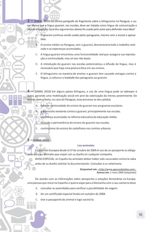 41
3 – (ENEM, 2010) No último parágrafo do fragmento sobre o bilinguismo no Paraguai, o au-
tor afirma que a língua guarani, nas escolas, deve ser tratada como língua de comunicação e
não de imposição.Qual dos argumentos abaixo foi usado pelo autor paradefenderessa ideia?
A. O guarani continua sendo usado pelos paraguaios, mesmo sem a escola e apesar
dela.
B. O ensino médio no Paraguai, sem o guarani, desmereceria todo o trabalho reali-
zado e as esperanças acumuladas.
C. A língua guarani encontrou uma funcionalidade real que assegura sua reprodu-
ção e continuidade, mas só isso não basta.
D. A introdução do guarani nas escolas potencializou a difusão da língua, mas é
necessário que haja uma postura ética em seu ensino.
E. O bilinguismo na maneira de ensinar o guarani tem causado estragos contra a
língua, a cultura e a lealdade dos paraguaios ao guarani.
4 – (ENEM, 2010) Em alguns países bilíngues, o uso de uma língua pode se sobrepor à
outra, gerando uma mobilização social em prol da valorização da menos proeminente. De
acordo com o texto, no caso do Paraguai, esse processo se deu pelo(a)
A. falta de continuidade do ensino do guarani nos programas escolares.
B. preconceito existente contra o guarani, principalmente nas escolas.
C. esperança acumulada na reforma educativa da educação média.
D. inclusão e permanência do ensino do guarani nas escolas.
E. continuísmo do ensino do castelhano nos centros urbanos.
5 – (ENEM, 2010)
Los animales
En la Unión Europea desde el 1º de octubre de 2004 el uso de un pasaporte es obliga-
torio para los animales que viajan con su dueño en cualquier compañía.
AVISO ESPECIAL: en España los animales deben haber sido vacunados contra la rabia
antes de su dueño solicitar la documentación. Consultar a un veterinario.
Disponível em: <http://www.agencedelattre.com>.
Acesso em: 2 maio 2009 [adaptado].
De acordo com as informações sobre aeroportos e estações ferroviárias na Europa,
uma pessoa que more na Espanha e queiraviajar para a Alemanha com o seu cachorro deve
A. consultar as autoridades para verificar a possibilidade de viagem.
B. ter um certificado especial tirado em outubro de 2004.
C. tirar o passaporte do animal e logo vaciná-lo.
 