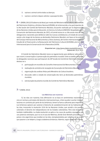 ÁREA DE LINGUAGENS, CÓDIGOS E SUASTECNOLOGIAS– CADERNO DE EXERCÍCIOS42
D. vacinar o animal contra todas as doenças.
E. vacinar o animal e depois solicitar o passaporte dele.
6 – (ENEM, 2011) El Gobierno de Brasil,por medio del Ministerio de la Cultura y del Instituto
del Patrimonio Histórico y Artístico Nacional (IPHAN), da la bienvenida a los participantes de
la 34a Sesión del Comité del Patrimonio Mundial, encuentro realizado por la Organización
de las Naciones Unidas para la Educación, la Ciencia y la Cultura (UNESCO). Respaldado por la
Convención del Patrimonio Mundial, de 1972, el Comité reúne en su 34a sesión más de 180
delegaciones nacionales para deliberar sobre las nuevas candidaturas y el estado de conser-
vación y de riesgo de los bienes ya declarados Patrimonio Mundial, con base en los análisis
del Consejo Internacional de Monumentos y Sitios (Icomos), del Centro Internacional para el
Estudio de la Preservación y la Restauración del Patrimonio Cultural (ICCROM) y de la Unión
Internacional para la Conservación de la Naturaleza (IUCN).
Disponível em: <http://www.34whc.brasilia2010.org.br>.
Acesso em: 28 jul.2010.
O Comitê do Patrimônio Mundial reúne-se regularmente para deliberar sobre ações
que visem à conservação e à preservação do patrimônio mundial. Entre as tarefas atribuídas
às delegações nacionais que participaram da 34ª Sessão do Comitê do Patrimônio Mundial,
destaca-se a
A. participação em reuniões do Conselho Internacional de Monumentos e Sítios.
B. realização da cerimônia de recepção da Convenção do Patrimônio Mundial.
C. organização das análises feitas pelo Ministério da Cultura brasileiro.
D. discussão sobre o estado de conservação dos bens já declarados patrimônios
mundiais.
E. estruturação da próxima reunião do Comitê do Patrimônio Mundial.
7 – (ENEM, 2012)
Las Malvinas son nuestras
Sí, las islas son nuestras. Esta aﬁrmación no se basa en sentimientos nacionalistas,
sino en normas y principios del derecho internacional que, si bien pueden suscitar interpre-
taciones en contrario por parte de los británicos, tienen la fuerza suﬁciente para imponerse.
Los británicos optaron por sostener el derecho de autodeterminación de los habitantes de
las islas, invocando la resolución 1514 de las Naciones Unidas, que acordó a los pueblos
coloniales el derecho de independizarse de los Estados colonialistas. Pero esta tesitura es
también indefendible. La citada resolución se aplica a los casos de pueblos sojuzgados por
una potencia extranjera, que no es el caso de Malvinas, donde Gran Bretaña procedió a ex-
pulsar a los argentinos que residían en las islas, reemplazándolos por súbditos de la corona
que pasaron a ser kelpers y luego ciudadanos británicos.Además, según surge de la misma
 