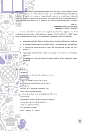 43
resolución, el principio de autodeterminación no es de aplicación cuando afecta la integri-
dad territorial de un país. Finalmente, en cuanto a qué haría la Argentina con los habitantes
británicos de las islas en caso de ser recuperadas, la respuesta se encuentra en la cláusula
transitoria primera de la Constitución Nacional sancionada por la reforma de 1994, que im-
pone respetar el modo de vida de los isleños,lo que además signiﬁca respetar sus intereses.
MENEM, E.
Disponível em: www.lanacion.com.ar.
Acesso em: 18 fev. 2012 [adaptado].
O texto apresenta uma opinião em relação à disputa entre a Argentina e o Reino
Unido pela soberania sobre as Ilhas Malvinas, ocupadas pelo Reino Unido em 1833. O autor
dessa opinião apoia a reclamação argentina desse arquipélago,argumentando que
A. a descolonização das ilhas em disputa está contemplada na lei comum britânica.
B. as Nações Unidas estão desacreditadas devido à ambiguidade das suas soluções.
C. o princípio de autodeterminação carece de aplicabilidade no caso das Ilhas
Malvinas.
D. a população inglesa compreende a reivindicação nacionalista da administração
argentina.
E. os cidadãos de origem britânica assentados nas ilhas seriam repatriados para a
Inglaterra.
8 – (ENEM, 2012)
Obituario*
Lo enterraron en el corazón de un bosque de pinos
y sin embargo
el ataúd de pino fue importado de Ohio;
lo enterraron al borde de una mina de hierro
y sin embargo
los clavos de su ataúd y el hierro de la pala
fueron importados de Pittsburg;
lo enterraron junto al mejor pasto de ovejas del mundo
y sin embargo
la lanas de los festones del ataúd eran de California.
Lo enterraron con un traje de New York,
un par de zapatos de Boston,
una camisa de Cincinnati
y unos calcetines de Chicago.
 