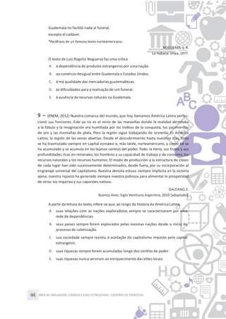 ÁREA DE LINGUAGENS, CÓDIGOS E SUASTECNOLOGIAS– CADERNO DE EXERCÍCIOS44
Guatemala no facilitó nada al funeral,
excepto el cadáver.
*Paráfrasis de un famoso texto norteamericano.
NOGUERAS, L. R.
La Habana: Unea, 1977.
O texto de Luis Rogelio Nogueras faz uma crítica
A. à dependência de produtos estrangeiros por uma nação.
B. ao comércio desigual entre Guatemala e Estados Unidos.
C. à má qualidade das mercadorias guatemaltecas.
D. às diﬁculdades para a realização de um funeral.
E. à ausência de recursos naturais na Guatemala.
9 – (ENEM, 2012) Nuestra comarca del mundo, que hoy llamamos América Latina perfec-
cionó sus funciones. Este ya no es el reino de las maravillas donde la realidad derrotaba
a la fábula y la imaginación era humillada por los trofeos de la conquista, los yacimientos
de oro y las montañas de plata. Pero la región sigue trabajando de sirvienta. Es América
Latina, la región de las venas abiertas. Desde el descubrimiento hasta nuestros días, todo
se ha trasmutado siempre en capital europeo o, más tarde, norteamericano, y como tal se
ha acumulado y se acumula en los lejanos centros del poder. Todo: la tierra, sus frutos y sus
profundidades ricas en minerales, los hombres y su capacidad de trabajo y de consumo, los
recursos naturales y los recursos humanos. El modo de producción y la estructura de clases
de cada lugar han sido sucesivamente determinados, desde fuera, por su incorporación al
engranaje universal del capitalismo. Nuestra derrota estuvo siempre implícita en la victoria
ajena; nuestra riqueza ha generado siempre nuestra pobreza para alimentar la prosperidad
de otros: los imperios y sus caporales nativos.
GALEANO,E.
Buenos Aires: Siglo Veintiuno Argentina, 2010 [adaptado].
A partir da leitura do texto,infere-se que,ao longo da história da América Latina,
A. suas relações com as nações exploradoras sempre se caracterizaram por uma
rede de dependências.
B. seus países sempre foram explorados pelas mesmas nações desde o início do
processo de colonização.
C. sua sociedade sempre resistiu à aceitação do capitalismo imposto pelo capital
estrangeiro.
D. suas riquezas sempre foram acumuladas longe dos centros de poder.
E. suas riquezas nunca serviram ao enriquecimento das elites locais.
 