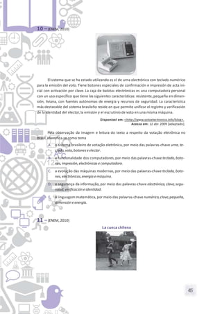 45
10 –(ENEM, 2010)
El sistema que se ha estado utilizando es el de urna electrónica con teclado numérico
para la emisión del voto. Tiene botones especiales de confirmación e impresión de acta ini-
cial con activación por clave. La caja de balotas electrónicas es una computadora personal
con un uso específico que tiene las siguientes características: resistente, pequeña en dimen-
sión, liviana, con fuentes autónomas de energía y recursos de seguridad. La característica
más destacable del sistema brasileño reside en que permite unificar el registro y verificación
de la identidad del elector, la emisión y el escrutinio de voto en una misma máquina.
Disponível em: <http://www.votoelectronico.info/blog>.
Acesso em: 12 abr. 2009 [adaptado].
Pela observação da imagem e leitura do texto a respeito da votação eletrônica no
Brasil, identifica-se como tema
A. o sistema brasileiro de votação eletrônica, por meio das palavras-chave urna, te-
clado,voto,botoneseelector.
B. a funcionalidade dos computadores,por meio das palavras-chave teclado,boto-
nes,impresión,electrónicas ecomputadora.
C. a evolução das máquinas modernas, por meio das palavras-chave teclado,boto-
nes,electrónicas,energia emáquina.
D. a segurança da informação, por meio das palavras-chave electrónica,clave,segu-
ridad,verificación eidentidad.
E. a linguagem matemática, por meio das palavras-chave numérico,clave,pequeña,
dimensióneenergia.
11 –(ENEM, 2010)
La cueca chilena
 