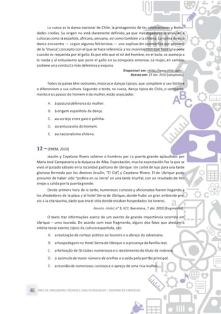 ÁREA DE LINGUAGENS, CÓDIGOS E SUASTECNOLOGIAS– CADERNO DE EXERCÍCIOS46
La cueca es la danza nacional de Chile, la protagonista de las celebraciones y festivi-
dades criollas. Su origen no está claramente definido, ya que investigadores la vinculan a
culturas como la española, africana, peruana, así como también a la chilena. La rutina de esta
danza encuentra — según algunos folcloristas — una explicación zoomórfica por provenir
de la “clueca”, concepto con el que se hace referencia a los movimientos que hace una polla
cuando es requerida por el gallo. Es por ello que el rol del hombre, en el baile, se asemeja a
la rueda y al entusiasmo que pone el gallo en su conquista amorosa. La mujer, en cambio,
sostiene una conducta más defensiva y esquiva.
Disponível em: <http://www.chile.com>.
Acesso em: 27 abr. 2010 [adaptado].
Todos os países têm costumes, músicas e danças típicos, que compõem o seu folclore
e diferenciam a sua cultura. Segundo o texto, na cueca, dança típica do Chile, o comporta-
mento e os passos do homem e da mulher,estão associados
A. à postura defensiva da mulher.
B. à origem espanhola da dança.
C. ao cortejo entre galo e galinha.
D. ao entusiasmo do homem.
E. ao nacionalismo chileno.
12 –(ENEM, 2010)
Jesulín y Cayetano Rivera salieron a hombros por La puerta grande aplaudidos por
María José Campanario y la duquesa de Alba. Expectación, mucha expectación fue la que se
vivió el pasado sábado en la localidad gaditana de Ubrique. Un cartel de lujo para una tarde
gloriosa formado por los diestros Jesulín, “El Cid”, y Cayetano Rivera. El de Ubrique pudo
presumir de haber sido “profeta en su tierra” en una tarde triunfal, con un resultado de tres
orejas y salida por la puerta grande.
Desde primera hora de la tarde, numerosos curiosos y aficionados fueron llegando a
los alrededores de la plaza y al hotel Sierra de Ubrique, donde hubo un gran ambiente pre-
vio a la cita taurina, dado que era el sitio donde estaban hospedados los toreros.
Revista ¡Hola!,n° 3, 427, Barcelona, 7 abr. 2010 [fragmento].
O texto traz informações acerca de um evento de grande importância ocorrido em
Ubrique – uma tourada. De acordo com esse fragmento, alguns dos fatos que atestam a
vitória nesse evento,típico da cultura espanhola, são
A. a realização de cortejo público ao toureiro e o abraço do adversário.
B. a hospedagem no Hotel Sierra de Ubrique e a presença da família real.
C. a formação de fã-clubes numerosos e o recebimento de título de nobreza.
D. o acúmulo de maior número de orelhas e a saída pelo portão principal.
E. a reunião de numerosos curiosos e o apreço de uma rica mulher.
 