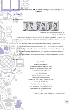 47
H7 – Relacionar um texto em LEM, as estruturas linguísticas, sua função e seu
uso social.
OPÇÃO INGLÊS
1 – (ENEM, 2011)
Disponível em: <http://www.garfield.com.br>.
Acesso em: 29 jul.2010.
A tira, definida como um segmento de história em quadrinhos, pode transmitir uma
mensagem com efeito de humor. A presença desse efeito no diálogo entre Jon e Garfield
acontece porque
A. Jon pensa que sua ex-namorada é maluca e que Garfield não sabia disso.
B. Jodell é a única namorada maluca que Jon teve, e Garfield acha isso estranho.
C. Garfieldtem certeza de que a ex-namoradade Jon é sensata, o maluco é o amigo.
D. Garfieldconhece as ex-namoradasde Jon econsideramais de uma como maluca.
E. Jon caracteriza a ex-namorada como maluca e não entende a cara de Garfield.
2 – (ENEM, 2010)
Viva la Vida
I used to rule the world
Seas would rise when I gave the word
Now in the morning and I sleep alone
Sweep the streets I used to own
I used to roll the dice
Feel the fear in my enemy’s eyes
Listen as the crowd would sing
“Now the old king is dead! Long live the king!”
One minute I held the key
Next the walls were closed on me
And I discovered that my castles stand
Upon pillars of salt and pillars of sand
[…]
MARTIN, C. Viva la vida, Coldplay. In: . Parlophone,2008.
 