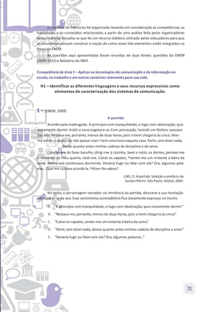 21
O Caderno de Exercícios foi organizado levando em consideração as competências,as
habilidades e os conteúdos relacionados a partir de uma análise feita pelos organizadores
desse material. Ressalta-se que foi um recurso didático utilizado pelos educadores para que
os estudantes possam construir a noção de como esses três elementos estão integrados na
Prova do ENEM.
As questões aqui apresentadas foram oriundas de duas fontes: questões do ENEM
(2009-2012) e Relatório do INEP.
Competência de área 1 – Aplicar as tecnologias da comunicação e da informação na
escola, no trabalho e em outros contextos relevantes para sua vida.
H1 – Identificar as diferentes linguagens e seus recursos expressivos como
elementos de caracterização dos sistemas de comunicação.
1 – (ENEM, 2009)
A partida
Acordei pela madrugada. A princípio com tranquilidade, e logo com obstinação, quis
novamente dormir.Inútil,o sono esgotara-se.Com precaução,4acendi um fósforo: passava
das três. Restava-me,portanto, menos de duas horas,pois o trem chegaria às cinco.Veio-
me então o desejo de não passar mais 7nem uma hora naquela casa. Partir,sem dizer nada,
deixar quanto antes minhas cadeias de disciplina e de amor.
Com receio de fazer barulho, dirigi-me à cozinha, lavei o rosto, os dentes, penteei-me
e, voltando ao meu quarto, vesti-me. Calcei os sapatos, 13sentei-me um instante à beira da
cama. Minha avó continuava dormindo. Deveria fugir ou falar com ela? Ora, algumas pala-
vras...Que me custava acordá-la, 16dizer-lhe adeus?
LINS, O. A partida.Seleção e prefácio de
Sandra Nitrini. São Paulo: Global, 2003.
No texto, o personagem narrador, na iminência da partida, descreve a sua hesitação
em separar-se da avó.Esse sentimento contraditório fica claramente expresso no trecho
A. “A princípio com tranquilidade, e logo com obstinação, quis novamente dormir”
B. “Restava-me,portanto, menos de duas horas,pois o trem chegaria às cinco”
C. “Calcei os sapatos, sentei-me um instante à beira da cama”.
D. “Partir,sem dizer nada, deixar quanto antes minhas cadeias de disciplina e amor”
E. “Deveria fugir ou falar com ela? Ora, algumas palavras...”
 