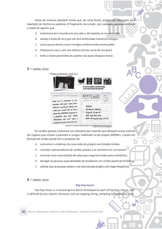 ÁREA DE LINGUAGENS, CÓDIGOS E SUASTECNOLOGIAS– CADERNO DE EXERCÍCIOS48
Letras de músicas abordam temas que, de certa forma, podem ser reforçados pela
repetição de trechos ou palavras. O fragmento da canção , por exemplo, permite conhecer
o relato de alguém que
A. costumava ter o mundo aos seus pés e, de repente,se viu sem nada.
B. almeja o título de rei e,por ele,tem enfrentado inúmeros inimigos.
C. causa pouco temor a seus inimigos, embora tenha muito poder.
D. limpava as ruas e, com seu esforço, tornou-se rei de seu povo.
E. tinha a chave para todos os castelos nos quais desejava morar.
3 – (ENEM, 2010)
Os cartões-postais costumam ser utilizados por viajantes que desejam enviar notícias
dos lugares que visitam a parentes e amigos. Publicado no do projeto ANDRILL, o texto em
formato de cartão-postal tem o propósito de
A. comunicar o endereço da nova sede do projeto nos Estados Unidos.
B. convidar colecionadores de cartões-postais a se reunirem em um evento.
C. anunciar uma nova coleção de selos para angariar fundos para a Antártica.
D. divulgar às pessoas a possibilidade de receberem um cartão-postal da Antártica.
E. solicitar que as pessoas visitem o do mencionadoprojeto com major frequência.
4 – (ENEM, 2010)
Hip hop music
Hip hop music is a musical genre which developed as part of hip hop culture, and
is defined by key stylistic elements such as rapping, DJing, sampling (or synthesis), scra-
 