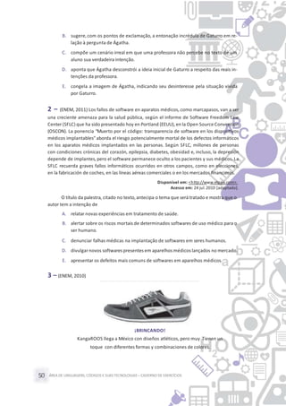 ÁREA DE LINGUAGENS, CÓDIGOS E SUASTECNOLOGIAS– CADERNO DE EXERCÍCIOS50
B. sugere,com os pontos de exclamação, a entonação incrédula de Gaturro em re-
lação à pergunta de Ágatha.
C. compõe um cenário irreal em que uma professora não percebe no texto de um
aluno sua verdadeira intenção.
D. aponta que Ágatha desconstrói a ideia inicial de Gaturro a respeito das reais in-
tenções da professora.
E. congela a imagem de Ágatha, indicando seu desinteresse pela situação vivida
por Gaturro.
2 – (ENEM, 2011) Los fallos de software en aparatos médicos, como marcapasos, van a ser
una creciente amenaza para la salud pública, según el informe de Software Freedom Law
Center (SFLC) que ha sido presentado hoy en Portland (EEUU), en la Open Source Convention
(OSCON). La ponencia “Muerto por el código: transparencia de software en los dispositivos
médicos implantables”aborda el riesgo potencialmente mortal de los defectos informáticos
en los aparatos médicos implantados en las personas. Según SFLC, millones de personas
con condiciones crónicas del corazón, epilepsia, diabetes, obesidad e, incluso, la depresión
depende de implantes, pero el software permanece oculto a los pacientes y sus médicos. La
SFLC recuerda graves fallos informáticos ocurridos en otros campos, como en elecciones,
en la fabricación de coches, en las líneas aéreas comerciales o en los mercados financieros.
Disponível em: <http://www.elpais.com>.
Acesso em: 24 jul.2010 [adaptado].
O título da palestra, citado no texto,antecipa o tema que será tratado e mostra que o
autor tem a intenção de
A. relatar novas experiências em tratamento de saúde.
B. alertar sobre os riscos mortais de determinados softwares de uso médico para o
ser humano.
C. denunciar falhas médicas na implantação de softwares em seres humanos.
D. divulgarnovos softwares presentes em aparelhos médicos lançados no mercado.
E. apresentar os defeitos mais comuns de softwares em aparelhos médicos.
3 – (ENEM, 2010)
¡BRINCANDO!
KangaROOS llega a México con diseños atléticos, pero muy Tienen un
toque con diferentes formas y combinaciones de colores.
 