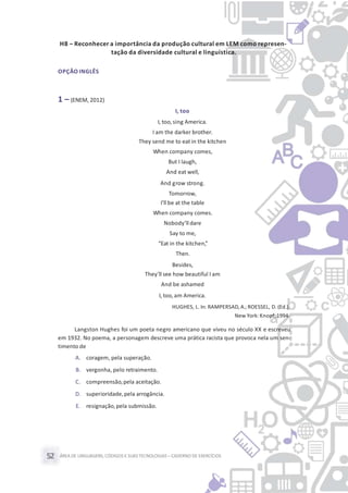 ÁREA DE LINGUAGENS, CÓDIGOS E SUASTECNOLOGIAS– CADERNO DE EXERCÍCIOS52
H8 – Reconhecer a importância da produção cultural em LEM como represen-
tação da diversidade cultural e linguística.
OPÇÃO INGLÊS
1 – (ENEM, 2012)
I, too
I, too, sing America.
I am the darker brother.
They send me to eat in the kitchen
When company comes,
But I laugh,
And eat well,
And grow strong.
Tomorrow,
I’ll be at the table
When company comes.
Nobody’ll dare
Say to me,
“Eat in the kitchen,”
Then.
Besides,
They’ll see how beautiful I am
And be ashamed
I, too, am America.
HUGHES, L. In: RAMPERSAD,A.; ROESSEL, D. (Ed.).
New York:Knopf, 1994.
Langston Hughes foi um poeta negro americano que viveu no século XX e escreveu
em 1932. No poema, a personagem descreve uma prática racista que provoca nela um sen-
timento de
A. coragem, pela superação.
B. vergonha, pelo retraimento.
C. compreensão,pela aceitação.
D. superioridade,pela arrogância.
E. resignação,pela submissão.
 