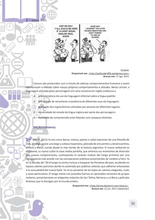 53
2 – (ENEM, 2012)
DONAR.
Disponível em: <http://politicalgrafﬁti.wordpress.com>.
Acesso em: 17 ago. 2011.
Cartuns são produzidos com o intuito de satirizar comportamentos humanos e assim
oportunizam a reﬂexão sobre nossos próprios comportamentos e atitudes. Nesse cartum, a
linguagem utilizada pelos personagens em uma conversa em inglês evidencia a
A. predominância do uso da linguagem informal sobre a língua padrão.
B. diﬁculdade de reconhecer a existência de diferentes usos da linguagem.
C. aceitação dos regionalismos utilizados por pessoas de diferentes lugares.
D. necessidade de estudo da língua inglesa por parte dos personagens.
E. facilidade de compreensão entre falantes com sotaques distintos.
OPÇÃO ESPANHOL
1 – (ENEM, 2011) Ya sea como danza, música, poesía o cabal expresión de una filosofía de
vida, el tango posee una larga y valiosa trayectoria, jalonada de encuentros y desencuentros,
amores y odios, nacida desde lo más hondo de la historia argentina. El nuevo ambiente es
el cabaret, su nuevo cultor la clase media porteña, que ameniza sus momentos de diversión
con nuevas composiciones, sustituyendo el carácter malevo del tango primitivo por una
nueva poesía más acorde con las concepciones estéticas provenientes de Londres y París. Ya
en la década del ’20 el tango se anima incluso a traspasar las fronteras del país, recalando en
lujosos salones parisinos donde es aclamado por públicos selectos que adhieren entusiastas
a la sensualidad del nuevo baile. Ya no es privativo de los bajos en salones elegantes, clubs
y casas particulares. El tango revive con juveniles fuerzas en ajironadas versiones de grupos
rockeros, presentaciones en elegantes reductos de San Telmo, Barracas y La Boca y películas
foráneas que lo divulgan por el mundo entero.
Disponível em: <http://www.elpolvorin.over-blog.es>.
Acesso em: 22 jun. 2011 [adaptado].
 