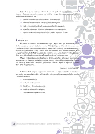 ÁREA DE LINGUAGENS, CÓDIGOS E SUASTECNOLOGIAS– CADERNO DE EXERCÍCIOS54
Sabendo-se que a produção cultural de um país pode influenciar, retratar ou, inclu-
sive, ser reflexo de acontecimentos de sua história, o tango, dentro do contexto histórico
argentino,é reconhecido por
A. manter-se inalterado ao longo de sua história no país.
B. influenciar os subúrbios,sem chegar a outras regiões.
C. sobreviver e se difundir,ultrapassando as fronteiras do país.
D. manifestar seu valor primitivo nas diferentes camadas sociais.
E. ignorar a influência de países europeus,como Inglaterra e França.
2 – (ENEM, 2010)
El Camino de la lengua nos lleva hasta el siglo X, época en la que aparecen las Glosas
Emilianenses en el monasterio de Suso en San Millán (La Rioja).Las Glosas Emilianenses están
consideradas como el testimonio escrito más antiguo del castellano. Paso a paso y pueblo a
pueblo, el viajero llegará al siglo XV para asistir al nacimiento de la primera Gramática de la
Lengua Castellana, la de Nebrija. Más tarde, escritores como Miguel de Cervantes, Calderón
de la Barca, Miguel de Unamuno,Santa Teresa de Jesús o el contemporáneo
Miguel Delibes irá apareciendo a lo largo del itinerario. Pero la literatura no es el único
atractivo de este viaje que acaba de comenzar. Nuestra ruta está llena de palacios, conven-
tos, teatros y restaurantes. La riqueza gastronómica de esta región es algo que el viajero
debe tener muy en cuenta.
Espanha, n° 9, nov./dez. 2007.
O“Camino de la lengua”, um percurso para turistas na Espanha, conduz o viajante por
um roteiro que, além da temática original sobre a língua e a literatura espanholas, envolve
também os aspectos
A. turísticos e místicos.
B. culturais e educacionais.
C. históricos e de enriquecimento.
D. literários e de conflito religioso.
E. arquitetônicos e gastronômicos.
 