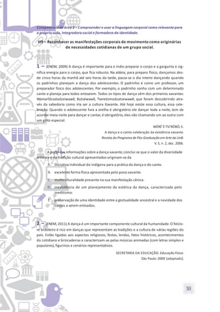 55
Competência de área 3 – Compreender e usar a linguagem corporal como relevantepara
a própria vida, integradora social e formadora da identidade.
H9 – Reconhecer as manifestações corporais de movimento como originárias
de necessidades cotidianas de um grupo social.
1 – (ENEM, 2009) A dança é importante para o índio preparar o corpo e a garganta e sig-
nifica energia para o corpo, que fica robusto. Na aldeia, para preparo físico, dançamos des-
de cinco horas da manhã até seis horas da tarde, passa-se o dia inteiro dançando quando
os padrinhos planejam a dança dos adolescentes. O padrinho é como um professor, um
preparador físico dos adolescentes. Por exemplo, o padrinho sonha com um determinado
canto e planeja para todos entoarem. Todos os tipos de dança vêm dos primeiros xavantes:
Wamarĩdzadadzeiwawẽ, Butséwawẽ, Tseretomodzatsewawẽ, que foram descobrindo atra-
vés da sabedoria como iria ser a cultura Xavante. Até hoje existe essa cultura, essa cele-
bração. Quando o adolescente fura a orelha é obrigatório ele dançar toda a noite, tem de
acordar meia-noite para dançar e cantar, é obrigatório, eles vão chamando um ao outro com
um grito especial.
WÉRÉ’É TSI’RÓBÓ, E.
A dança e o canto-celebração da existência xavante.
Revista do Programa de Pós-Graduaçãoem Arteda UnB.
V. 5, n. 2, dez. 2006.
A partir das informações sobre a dança xavante,conclui-se que o valor da diversidade
artística e da tradição cultural apresentados originam-se da
A. iniciativa individual do indígena para a prática da dança e do canto.
B. excelente forma física apresentada pelo povo xavante.
C. multiculturalidade presente na sua manifestação cênica.
D. inexistência de um planejamento da estética da dança, caracterizada pelo
ineditismo.
E. preservação de uma identidade entre a gestualidade ancestral e a novidade dos
cantos a serem entoados.
2 – (ENEM, 2011) A dança é um importante componente cultural da humanidade.O folclo-
re brasileiro é rico em danças que representam as tradições e a cultura de várias regiões do
país. Estão ligadas aos aspectos religiosos, festas, lendas, fatos históricos, acontecimentos
do cotidiano e brincadeiras e caracterizam-se pelas músicas animadas (com letras simples e
populares), figurinos e cenários representativos.
SECRETARIA DA EDUCAÇÃO. Educação Física.
São Paulo: 2009 [adaptado].
 