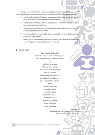 ÁREA DE LINGUAGENS, CÓDIGOS E SUASTECNOLOGIAS– CADERNO DE EXERCÍCIOS56
A dança, como manifestação e representação da cultura rítmica, envolve a expressão
corporal própria de um povo.Considerando-a como elemento folclórico,a dança revela
A. manifestações afetivas, históricas, ideológicas, intelectuais e espirituais de um
povo,refletindo seu modo de expressar-se no mundo.
B. aspectos eminentemente afetivos, espirituais e de entretenimento de um povo,
desconsiderando fatos históricos.
C. acontecimentos do cotidiano, sob influência mitológica e religiosa de cada re-
gião, sobrepondo aspectos políticos.
D. tradições culturais de cada região, cujas manifestações rítmicas são classificadas
em um das mais originais.
E. lendas, que se sustentam em inverdades históricas, uma vez que são inventadas,
e servem apenas para a vivência lúdica de um povo.
3 – (ENEM, 2012)
Aqui é o país do futebol
Brasil está vazio na tarde de domingo, né?
Olha o sambão, aqui é o país do futebol
[...]
No fundo desse país
Ao longo das avenidas
Nos campos de terra e grama
Brasil só é futebol
Nesses noventa minutos De
emoção e alegria Esqueço a
casa e o trabalho A vida fica
lá fora
Dinheiro fica lá fora
A cama fica lá fora
A mesa fica lá fora
Salário fica lá fora A
fome fica lá fora
A comida fica lá fora
A vida fica lá fora
E tudo fica lá fora
SIMONAL, W.
Disponível em: http://www.vagalume.com.br.
Acesso em: 27 out. 2011 (fragmento).
 