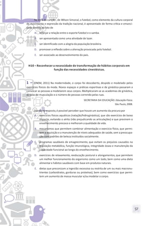 57
Na letra da canção , de Wilson Simonal, o futebol, como elemento da cultura corporal
de movimento e expressão da tradição nacional, é apresentado de forma crítica e emanci-
pada devido ao fato de
A. reforçar a relação entre o esporte futebol e o samba.
B. ser apresentado como uma atividade de lazer.
C. ser identificado com a alegria da população brasileira.
D. promover a reflexão sobre a alienação provocada pelo futebol.
E. ser associado ao desenvolvimento do país.
H10 – Reconhecer a necessidade de transformação de hábitos corporais em
função das necessidades cinestésicas.
1 – (ENEM, 2011) Na modernidade, o corpo foi descoberto, despido e modelado pelos
exercícios físicos da moda. Novos espaços e práticas esportivas e de ginástica passaram a
convocar as pessoas a modelarem seus corpos. Multiplicaram-se as academias de ginástica,
as salas de musculação e o número de pessoas correndo pelas ruas.
SECRETARIA DA EDUCAÇÃO. Educação Física.
São Paulo,2008.
Diante do exposto,é possível perceber que houve um aumento da procura por
A. exercícios físicos aquáticos (natação/hidroginástica), que são exercícios de baixo
impacto, evitando o atrito (não prejudicando as articulações) e que previnem o
envelhecimento precoce e melhoram a qualidade de vida.
B. mecanismos que permitem combinar alimentação e exercício físico, que permi-
tem a aquisição e a manutenção de níveis adequados de saúde, sem a preocupa-
ção com padrões de beleza instituídos socialmente.
C. programas saudáveis de emagrecimento, que evitam os prejuízos causados na
regulação metabólica, função imunológica, integridade óssea e manutenção da
capacidade funcional ao longo do envelhecimento.
D. exercícios de relaxamento, reeducação postural e alongamentos, que permitem
um melhor funcionamento do organismo como um todo, bem como uma dieta
alimentar e hábitos saudáveis com base em produtos naturais.
E. dietas que preconizam a ingestão excessiva ou restrita de um ou mais macronu-
trientes (carboidratos, gorduras ou proteínas), bem como exercícios que permi-
tem um aumento de massa muscular e/ou modelar o corpo.
 