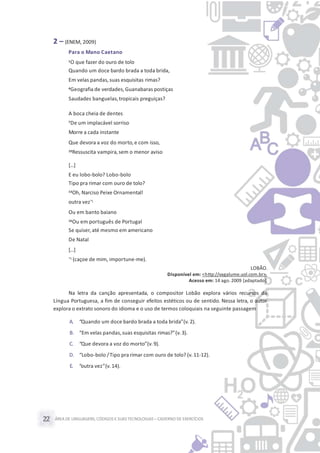 ÁREA DE LINGUAGENS, CÓDIGOS E SUASTECNOLOGIAS– CADERNO DE EXERCÍCIOS22
2 – (ENEM, 2009)
Para o Mano Caetano
1O que fazer do ouro de tolo
Quando um doce bardo brada a toda brida,
Em velas pandas,suas esquisitas rimas?
4Geografia de verdades,Guanabaras postiças
Saudades banguelas,tropicais preguiças?
A boca cheia de dentes
7De um implacável sorriso
Morre a cada instante
Que devora a voz do morto,e com isso,
10Ressuscita vampira,sem o menor aviso
[...]
E eu lobo-bolo? Lobo-bolo
Tipo pra rimar com ouro de tolo?
13Oh, Narciso Peixe Ornamental!
outra vez*1
Ou em banto baiano
16Ou em português de Portugal
Se quiser,até mesmo em americano
De Natal
[...]
*1 (caçoe de mim, importune-me).
LOBÃO.
Disponível em: <http://vagalume.uol.com.br>.
Acesso em: 14 ago. 2009 [adaptado].
Na letra da canção apresentada, o compositor Lobão explora vários recursos da
Língua Portuguesa, a fim de conseguir efeitos estéticos ou de sentido. Nessa letra, o autor
explora o extrato sonoro do idioma e o uso de termos coloquiais na seguinte passagem
A. “Quando um doce bardo brada a toda brida”(v.2).
B. “Em velas pandas,suas esquisitas rimas?”(v.3).
C. “Que devora a voz do morto”(v.9).
D. “Lobo-bolo /Tipo pra rimar com ouro de tolo? (v.11-12).
E. “outra vez”(v.14).
 