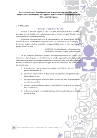 ÁREA DE LINGUAGENS, CÓDIGOS E SUASTECNOLOGIAS– CADERNO DE EXERCÍCIOS58
H11 – Reconhecer a linguagem corporal como meio de interação social,
considerando os limites de desempenho e as alternativas de adaptação para
diferentes indivíduos.
1 – (ENEM, 2011)
Conceitos e importância das lutas
Antes de se tornarem esporte, as lutas ou as artes marciais tiveram duas conotações
principais: eram praticadas com o objetivo guerreiro ou tinham um apelo filosófico como
concepção de vida bastante significativo.
Atualmente, nos deparamos com a grande expansão das artes marciais em nível
mundial. As raízes orientais foram se disseminando, ora pela necessidade de luta pela so-
brevivência ou para a “defesa pessoal”, ora pela possibilidade de ter as artes marciais como
própria filosofia de vida.
CARREIRO, E. A. Implicaçõespara a prática pedagógica.
Rio de Janeiro: Guanabara Koogan, 2008 [fragmento].
Um dos problemas da violência que está presente principalmente nos grandes cen-
tros urbanos são as brigas e os enfrentamentos de torcidas organizadas, além da formação
de gangues, que se apropriam de gestos das lutas, resultando, muitas vezes, em fatalidades.
Portanto, o verdadeiro objetivo da aprendizagem desses movimentos foi mal compreendi-
do,afinal as lutas
A. se tornaram um esporte,mas eram praticadas com o objetivo guerreiro a fim de
garantir a sobrevivência.
B. apresentam a possibilidade de desenvolver o autocontrole,o respeito ao outro e
a formação do caráter.
C. possuem como objetivo principal a“defesa pessoal”por meio de golpes agressi-
vos sobre o adversário.
D. sofreram transformações em seus princípios filosóficos em razão de sua dissemi-
nação pelo mundo.
E. se disseminaram pela necessidade de luta pela sobrevivência ou como filosofia
pessoal de vida.
 