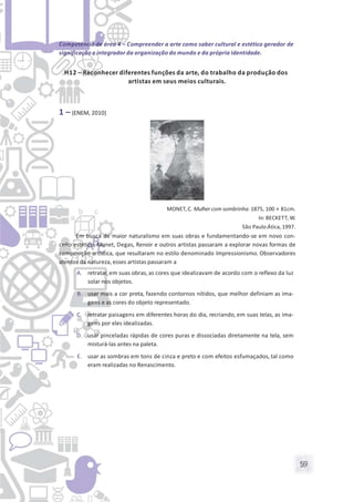 59
Competência de área 4 – Compreender a arte como saber cultural e estético gerador de
significação e integrador da organização do mundo e da própria identidade.
H12 – Reconhecer diferentes funções da arte, do trabalho da produção dos
artistas em seus meios culturais.
1 – (ENEM, 2010)
MONET, C. Mulher com sombrinha.1875, 100 × 81cm.
In: BECKETT, W.
São Paulo:Ática, 1997.
Em busca de maior naturalismo em suas obras e fundamentando-se em novo con-
ceito estético, Monet, Degas, Renoir e outros artistas passaram a explorar novas formas de
composição artística, que resultaram no estilo denominado Impressionismo. Observadores
atentos da natureza, esses artistas passaram a
A. retratar,em suas obras, as cores que idealizavam de acordo com o reflexo da luz
solar nos objetos.
B. usar mais a cor preta, fazendo contornos nítidos, que melhor definiam as ima-
gens e as cores do objeto representado.
C. retratar paisagens em diferentes horas do dia, recriando, em suas telas, as ima-
gens por eles idealizadas.
D. usar pinceladas rápidas de cores puras e dissociadas diretamente na tela, sem
misturá-las antes na paleta.
E. usar as sombras em tons de cinza e preto e com efeitos esfumaçados, tal como
eram realizadas no Renascimento.
 