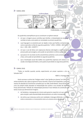 ÁREA DE LINGUAGENS, CÓDIGOS E SUASTECNOLOGIAS– CADERNO DE EXERCÍCIOS60
2 – (ENEM, 2009)
La Vie en Rose
ITURRUSGARAI, A. La Vieen Rose.
11 ago. 2007.
Os quadrinhos exemplificam que as constituem um gênero textual
A. em que a imagem pouco contribui para facilitar a interpretação da mensagem
contida no texto,como pode ser constatado no primeiro quadrinho.
B. cuja linguagem se caracteriza por ser rápida e clara, que facilita a compreensão,
como se percebe na fala do segundo quadrinho: “</DIV> </SPAN> <BR CLEAR =
ALL> < BR> <BR> <SCRIPT>”.
C. em que o uso de letras com espessuras diversas está ligado a sentimentos ex-
pressos pelos personagens,como pode ser percebido no último quadrinho.
D. que possui em seu texto escrito características próximas a uma conversação face
a face, como pode ser percebido no segundo quadrinho.
E. que a localização casual dos balões nos quadrinhos expressa com clareza a su-
cessão cronológica da história, como pode ser percebido no segundo quadrinho.
3 – (ENEM, 2010)
“Todas as manhãs quando acordo, experimento um prazer supremo: o de ser
Salvador Dalí.”
NÉRET, G. Taschen, 1996.
Assim escreveu o pintor dos “relógios moles”e das “girafas em chamas”em 1931. Esse
artista excêntrico deu apoio ao general Franco durante a Guerra Civil Espanhola e, por esse
motivo, foi afastado do movimento surrealista por seu líder, André Breton. Dessa forma, Dalí
criou seu próprio estilo, baseado na interpretação dos sonhos e nos estudos de Sigmund
Freud, denominado “método de interpretação paranoico”. Esse método era constituído por
textos visuais que demonstram imagens
A. do fantástico, impregnado de civismo pelo governo espanhol, em que a busca
pela emoção e pela dramaticidade desenvolveram um estilo incomparável.
B. do onírico, que misturava sonho com realidade e interagia refletindo a unidade
entre o consciente e o inconsciente como um universo único ou pessoal.
 