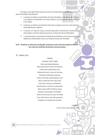 ÁREA DE LINGUAGENS, CÓDIGOS E SUASTECNOLOGIAS– CADERNO DE EXERCÍCIOS62
Das figuras que apresentam grupos musicais em ação,pode-se concluir que o(s) gru-
po(s) mostrado(s) na(s) figura(s)
A. 1 executa um gênero característico da música brasileira, conhecido como 2 execu-
ta um gênero característico da música clássica, cujo compositor mais conhecido
é Tom Jobim.
B. 3 executa um gênero característico da música europeia, que tem como represen-
tantes Beethoven e Mozart.
C. 4 executa um tipo de música caracterizada pelos instrumentos acústicos, cuja
intensidade e nível de ruído permanecem na faixa dos 30 aos 40 decibéis.
D. 1 a 4 apresentam um produto final bastante semelhante,uma vez que as possibi-
lidades de combinações sonoras ao longo do tempo são limitadas.
H13 – Analisar as diversas produções artísticas como meio de explicar diferen-
tes culturas, padrões de beleza e preconceitos.
1 – (ENEM, 2012)
LXXVIII
(Camões,1525?-1580)
Leda serenidade deleitosa,
Que representa em terra um paraíso;
Entre rubis e perlas doce riso;
Debaixo de ouro e neve cor-de-rosa;
Presença moderada e graciosa,
Onde ensinando estão despejo e siso
Que se pode por arte e por aviso,
Como por natureza, ser fermosa;
Fala de quem a morte e a vida pende,
Rara, suave; enfim, Senhora, vossa;
Repouso nela alegre e comedido:
Estas as armas são com que me rende
E me cativa Amor;mas não que possa
Despojar-me da glória de rendido.
CAMÕES, L.
Rio de Janeiro: Nova Aguilar, 2008.
 