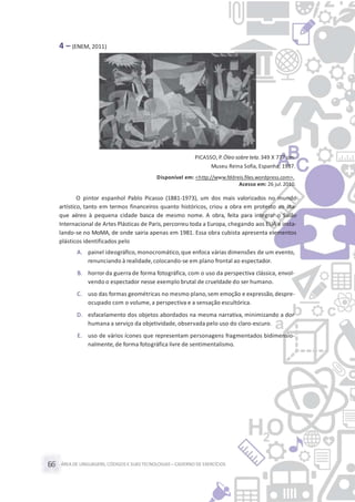 ÁREA DE LINGUAGENS, CÓDIGOS E SUASTECNOLOGIAS– CADERNO DE EXERCÍCIOS66
4 – (ENEM, 2011)
PICASSO, P.Óleo sobre tela.349 X 777 cm.
Museu Reina Sofia, Espanha, 1937.
Disponível em: <http://www.fddreis.files.wordpress.com>.
Acesso em: 26 jul.2010.
O pintor espanhol Pablo Picasso (1881-1973), um dos mais valorizados no mundo
artístico, tanto em termos financeiros quanto históricos, criou a obra em protesto ao ata-
que aéreo à pequena cidade basca de mesmo nome. A obra, feita para integrar o Salão
Internacional de Artes Plásticas de Paris,percorreu toda a Europa, chegando aos EUA e insta-
lando-se no MoMA, de onde sairia apenas em 1981. Essa obra cubista apresenta elementos
plásticos identificados pelo
A. painel ideográfico,monocromático,que enfoca várias dimensões de um evento,
renunciando à realidade,colocando-se em plano frontal ao espectador.
B. horror da guerra de forma fotográfica, com o uso da perspectiva clássica, envol-
vendo o espectador nesse exemplo brutal de crueldade do ser humano.
C. uso das formas geométricas no mesmo plano,sem emoção e expressão,despre-
ocupado com o volume, a perspectiva e a sensação escultórica.
D. esfacelamento dos objetos abordados na mesma narrativa, minimizando a dor
humana a serviço da objetividade, observada pelo uso do claro-escuro.
E. uso de vários ícones que representam personagens fragmentados bidimensio-
nalmente,de forma fotográfica livre de sentimentalismo.
 