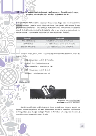 23
H2 – Recorrer aos conhecimentos sobre as linguagens dos sistemas de comu-
nicação e informação para resolver problemas sociais.
1 – (RELATÓRIO INEP) José Dias precisa sair de sua casa e chegar até o trabalho, conforme
mostra o Quadro 1. Ele vai de ônibus e pega três linhas: 1) de sua casa até o terminal de inte-
gração entre a zona norte e a zona central; 2) deste terminal até outro entre as zonas central
e sul; 3) deste último terminal até onde trabalha. Sabe-se que há uma correspondência nu-
mérica, nominal e cromática das linhas que José toma, conforme o Quadro 2.
José Dias deverá, então, tomar a seguinte sequência de linhas de ônibus, para ir de
casa ao trabalho
A. L. 102 – Circular zona central – L. Vermelha.
B. L. Azul – L. 101 – Circular zona norte.
C. Circular zona norte – L. Vermelha – L. 100.
D. L. 100 – Circular zona central – L. Azul.
E. L. Amarela – L. 102 – Circular zona sul.
2 – (ENEM, 2011)
Disponível em: www.ccsp.com.br.
Acesso em: 26 jul.2010 [adaptado].
O anúncio publicitário está intimamente ligado ao ideário de consumo quando sua
função é vender um produto. No texto apresentado, utilizam-se elementos linguísticos e
extralinguísticos para divulgar a atração “Noites do Terror”, de um parque de diversões. O
entendimento da propaganda requer do leitor
QUADRO 1 QUADRO 2
ZONA NORTE (CASA) Linha 100 Circular zona sul – Linha Amarela
ZONA CENTRAL Linha 101 Circular zona central – Linha Vermelha
ZONA SUL (TRABALHO) Linha 102 Circular zona norte – Linha Azul
 