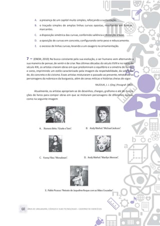 ÁREA DE LINGUAGENS, CÓDIGOS E SUASTECNOLOGIAS– CADERNO DE EXERCÍCIOS68
A. a presença de um capitel muito simples, reforçando a sustentação.
B. o traçado simples de amplas linhas curvas opostas, resultando em formas
marcantes.
C. a disposição simétrica das curvas,conferindo saliência e distorção à base.
D. a oposição de curvas em concreto, configurando certo peso e rebuscamento.
E. o excesso de linhas curvas,levando a um exagero na ornamentação.
7 – (ENEM, 2010) Na busca constante pela sua evolução, o ser humano vem alternando a
sua maneira de pensar,de sentir e de criar.Nas últimas décadas do século XVIII e no início do
século XIX, os artistas criaram obras em que predominam o equilíbrio e a simetria de formas
e cores, imprimindo um estilo caracterizado pela imagem da respeitabilidade, da sobrieda-
de, do concreto e do civismo. Esses artistas misturaram o passado ao presente,retratando os
personagens da nobreza e da burguesia, além de cenas míticas e histórias cheias de vigor.
RAZOUK, J. J. (Org.) Posigraf:2003.
Atualmente, os artistas apropriam-se de desenhos, charges, grafismo e até de ilustra-
ções de livros para compor obras em que se misturam personagens de diferentes épocas,
como na seguinte imagem
 