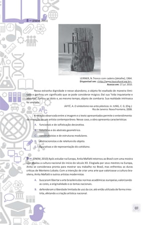 69
8 – (ENEM, 2011)
LEIRNER, N.Tronco com cadeira [detalhe], 1964.
Disponível em: <http://www.itaucultural.org.br>.
Acesso em: 27 jul.2010.
Nessa estranha dignidade e nesse abandono, o objeto foi exaltado de maneira ilimi-
tada e ganhou um significado que se pode considerar mágico. Daí sua “vida inquietante e
absurda”. Tornou-se ídolo e, ao mesmo tempo, objeto de zombaria. Sua realidade intrínseca
foi anulada.
JAFFÉ, A. O simbolismo nas artesplásticas.In: JUNG, C. G. (Org.)
Rio de Janeiro: Nova Fronteira, 2008.
A relação observada entre a imagem e o texto apresentados permite o entendimento
da intenção de um artista contemporâneo. Nesse caso, a obra apresenta características
A. funcionais e de sofisticação decorativa.
B. futuristas e do abstrato geométrico.
C. construtivistas e de estruturas modulares.
D. abstracionistas e de releitura do objeto.
E. figurativas e de representação do cotidiano.
9 – (ENEM, 2010) Após estudar na Europa, Anita Malfatti retornou ao Brasil com uma mostra
que abalou a cultura nacional do início do século XX. Elogiada por seus mestres na Europa,
Anita se considerava pronta para mostrar seu trabalho no Brasil, mas enfrentou as duras
críticas de Monteiro Lobato. Com a intenção de criar uma arte que valorizasse a cultura bra-
sileira, Anita Malfatti e outros artistas modernistas
A. buscaram libertar a arte brasileiradas normas acadêmicas europeias,valorizando
as cores,a originalidade e os temas nacionais.
B. defenderam a liberdade limitada de uso da cor,até então utilizada de forma irres-
trita, afetando a criação artística nacional.
 