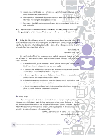 ÁREA DE LINGUAGENS, CÓDIGOS E SUASTECNOLOGIAS– CADERNO DE EXERCÍCIOS70
C. representaram a ideia de que a arte deveria copiar fielmente a natureza, tendo
como finalidade a prática educativa.
D. mantiveram de forma fiel a realidade nas figuras retratadas, defendendo uma
liberdade artística ligada à tradição acadêmica.
E. buscaram a liberdade na composição de suas figuras, respeitando limites de te-
mas abordados.
H14 – Reconhecer o valor da diversidade artística e das inter-relações de elemen-
tos que se apresentam nas manifestações de vários grupos sociais e étnicos.
1 – (ENEM, 2010) O folclore é o retrato da cultura de um povo. A dança popular e folclórica
é uma forma de representar a cultura regional, pois retrata seus valores, crenças, trabalho e
significados. Dançar a cultura de outras regiões é conhecê-la, é de alguma forma se apro-
priar dela, é enriquecer a própria cultura.
BREGOLATO, R. A.
São Paulo: Ícone, 2007.
As manifestações folclóricas perpetuam uma tradição cultural, é obra de um povo
que a cria, recria e a perpetua. Sob essa abordagem deixa-se de identificar como dança fol-
clórica brasileira
A. o Bumba meu boi, que é uma dança teatral em que personagens contam uma
história envolvendo crítica social,morte e ressurreição.
B. a Quadrilha das festas juninas, que associam festejos religiosos a celebrações de
origens pagãs envolvendo as colheitas e a fogueira.
C. o Congado, que é uma representação de um reinado africano em que se home-
nageiam santos através de música, cantos e dança.
D. o Balé, em que se utilizam músicos, bailarinos e vários outros profissionais para
contar uma história em forma de espetáculo.
E. o Carnaval,em que o samba derivado do batuque africano é utilizado com o ob-
jetivo de contar ou recriar uma história nos desfiles.
2– (ENEM, 2009)
Os melhores críticos da cultura brasileira trataram-na sempre no plural, isto é, en-
fatizando a coexistência no Brasil de diversas culturas. Arthur Ramos distingue as culturas
não europeias (indígenas, negras) das europeias (portuguesa, italiana, alemã etc.), e Darcy
Ribeiro fala de diversos Brasis: crioulo, caboclo, sertanejo, caipira e de Brasis sulinos, a cada
um deles correspondendo uma cultura específica.
MORAIS, F. O Brasil na visão do artista:o país e sua cultura.
São Paulo: Sudameris, 2003.
 