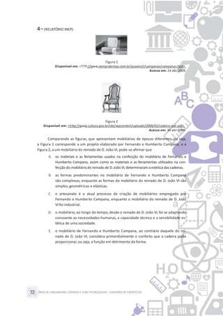 ÁREA DE LINGUAGENS, CÓDIGOS E SUASTECNOLOGIAS– CADERNO DE EXERCÍCIOS72
4– (RELATÓRIO INEP)
Figura 1
Disponível em: <TTP://www.vemprabrotas.com.br/pcastro5/campanas/campanas.htm>.
Acesso em: 24 abr. 2009.
Figura 2
Disponível em: <http://www.cultura.gov.br/site/wpcontent/uploads/2008/02/cadeira-real.jpg>.
Acesso em: 30 abr. 2009.
Comparando as figuras, que apresentam mobiliários de épocas diferentes, ou seja,
a Figura 1 corresponde a um projeto elaborado por Fernando e Humberto Campana, e a
Figura 2, a um mobiliário do reinado de D. João VI, pode-se afirmar que
A. os materiais e as ferramentas usados na confecção do mobiliário de Fernando e
Humberto Campana, assim como os materiais e as ferramentas utilizados na con-
fecção do mobiliáriodo reinado de D.JoãoVI,determinarama estética das cadeiras.
B. as formas predominantes no mobiliário de Fernando e Humberto Campana
são complexas, enquanto as formas do mobiliário do reinado de D. João VI são
simples, geométricas e elásticas.
C. o artesanato é o atual processo de criação de mobiliários empregado por
Fernando e Humberto Campana, enquanto o mobiliário do reinado de D. João
VI foi industrial.
D. o mobiliário, ao longo do tempo, desde o reinado de D. João VI, foi se adaptando
consoante as necessidades humanas, a capacidade técnica e a sensibilidade es-
tética de uma sociedade.
E. o mobiliário de Fernando e Humberto Campana, ao contrário daquele do rei-
nado de D. João VI, considera primordialmente o conforto que a cadeira pode
proporcionar,ou seja, a função em detrimento da forma.
 