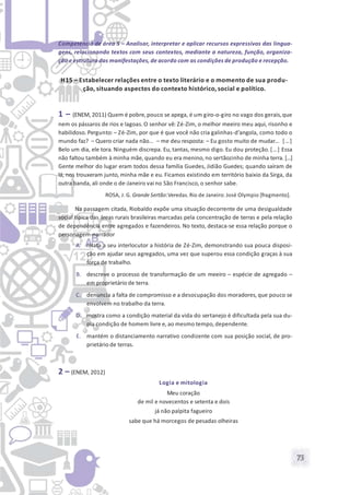 73
Competência de área 5 – Analisar, interpretar e aplicar recursos expressivos das lingua-
gens, relacionando textos com seus contextos, mediante a natureza, função, organiza-
ção e estrutura das manifestações, de acordo com as condições de produção e recepção.
H15 – Estabelecer relações entre o texto literário e o momento de sua produ-
ção, situando aspectos do contexto histórico, social e político.
1 – (ENEM, 2011) Quem é pobre,pouco se apega, é um giro-o-giro no vago dos gerais,que
nem os pássaros de rios e lagoas. O senhor vê: Zé-Zim, o melhor meeiro meu aqui, risonho e
habilidoso. Pergunto: – Zé-Zim, por que é que você não cria galinhas-d’angola, como todo o
mundo faz? – Quero criar nada não… – me deu resposta: – Eu gosto muito de mudar… […]
Belo um dia, ele tora. Ninguém discrepa. Eu, tantas, mesmo digo. Eu dou proteção. […] Essa
não faltou também à minha mãe, quando eu era menino, no sertãozinho de minha terra. [...]
Gente melhor do lugar eram todos dessa família Guedes, Jidião Guedes; quando saíram de
lá, nos trouxeram junto, minha mãe e eu. Ficamos existindo em território baixio da Sirga, da
outra banda, ali onde o de-Janeiro vai no São Francisco, o senhor sabe.
ROSA, J. G. Grande Sertão:Veredas. Rio de Janeiro: José Olympio [fragmento].
Na passagem citada, Riobaldo expõe uma situação decorrente de uma desigualdade
social típica das áreas rurais brasileiras marcadas pela concentração de terras e pela relação
de dependência entre agregados e fazendeiros. No texto, destaca-se essa relação porque o
personagem-narrador
A. relata a seu interlocutor a história de Zé-Zim, demonstrando sua pouca disposi-
ção em ajudar seus agregados, uma vez que superou essa condição graças à sua
força de trabalho.
B. descreve o processo de transformação de um meeiro – espécie de agregado –
em proprietário de terra.
C. denuncia a falta de compromisso e a desocupação dos moradores, que pouco se
envolvem no trabalho da terra.
D. mostra como a condição material da vida do sertanejo é dificultada pela sua du-
pla condição de homem livre e, ao mesmo tempo, dependente.
E. mantém o distanciamento narrativo condizente com sua posição social, de pro-
prietário de terras.
2 – (ENEM, 2012)
Logia e mitologia
Meu coração
de mil e novecentos e setenta e dois
já não palpita fagueiro
sabe que há morcegos de pesadas olheiras
 