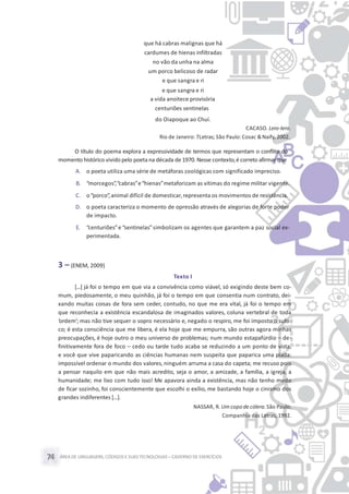 ÁREA DE LINGUAGENS, CÓDIGOS E SUASTECNOLOGIAS– CADERNO DE EXERCÍCIOS74
que há cabras malignas que há
cardumes de hienas infiltradas
no vão da unha na alma
um porco belicoso de radar
e que sangra e ri
e que sangra e ri
a vida anoitece provisória
centuriões sentinelas
do Oiapoque ao Chuí.
CACASO. Lero-lero.
Rio de Janeiro: 7Letras; São Paulo: Cosac &Naify, 2002.
O título do poema explora a expressividade de termos que representam o conflito do
momento histórico vivido pelo poeta na década de 1970. Nesse contexto,é correto afirmar que
A. o poeta utiliza uma série de metáforas zoológicas com significado impreciso.
B. “morcegos”,“cabras”e“hienas”metaforizam as vítimas do regime militar vigente.
C. o“porco”,animal difícil de domesticar,representa os movimentos de resistência.
D. o poeta caracteriza o momento de opressão através de alegorias de forte poder
de impacto.
E. “centuriões”e “sentinelas”simbolizam os agentes que garantem a paz social ex-
perimentada.
3 – (ENEM, 2009)
Texto I
[...] já foi o tempo em que via a convivência como viável, só exigindo deste bem co-
mum, piedosamente, o meu quinhão, já foi o tempo em que consentia num contrato, dei-
xando muitas coisas de fora sem ceder, contudo, no que me era vital, já foi o tempo em
que reconhecia a existência escandalosa de imaginados valores, coluna vertebral de toda
‘ordem’; mas não tive sequer o sopro necessário e, negado o respiro, me foi imposto o sufo-
co; é esta consciência que me libera, é ela hoje que me empurra, são outras agora minhas
preocupações, é hoje outro o meu universo de problemas; num mundo estapafúrdio – de-
finitivamente fora de foco – cedo ou tarde tudo acaba se reduzindo a um ponto de vista,
e você que vive paparicando as ciências humanas nem suspeita que paparica uma piada:
impossível ordenar o mundo dos valores, ninguém arruma a casa do capeta; me recuso pois
a pensar naquilo em que não mais acredito, seja o amor, a amizade, a família, a igreja, a
humanidade; me lixo com tudo isso! Me apavora ainda a existência, mas não tenho medo
de ficar sozinho, foi conscientemente que escolhi o exílio, me bastando hoje o cinismo dos
grandes indiferentes [...].
NASSAR, R. Um copo de cólera.São Paulo:
Companhia das Letras, 1992.
 
