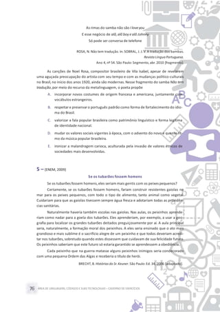 ÁREA DE LINGUAGENS, CÓDIGOS E SUASTECNOLOGIAS– CADERNO DE EXERCÍCIOS76
As rimas do samba não são Iloveyou
E esse negócio de alô,alô boy ealô Johnny
Só pode ser conversa de telefone
ROSA, N. Não tem tradução. In: SOBRAL, J. J.V. A tradução dos bambas.
Revista Língua Portuguesa.
Ano 4, nº 54. São Paulo: Segmento, abr. 2010 [fragmento].
As canções de Noel Rosa, compositor brasileiro de Vila Isabel, apesar de revelarem
uma aguçada preocupação do artista com seu tempo e com as mudanças político-culturais
no Brasil, no início dos anos 1920, ainda são modernas. Nesse fragmento do samba Não tem
tradução,por meio do recurso da metalinguagem, o poeta propõe
A. incorporar novos costumes de origem francesa e americana, juntamente com
vocábulos estrangeiros.
B. respeitar e preservaro português padrão como forma de fortalecimento do idio-
ma do Brasil.
C. valorizar a fala popular brasileira como patrimônio linguístico e forma legítima
de identidade nacional.
D. mudar os valores sociais vigentes à época, com o advento do novo e quente rit-
mo da música popular brasileira.
E. ironizar a malandragem carioca, aculturada pela invasão de valores étnicos de
sociedades mais desenvolvidas.
5 – (ENEM, 2009)
Se os tubarões fossem homens
Se os tubarões fossem homens,eles seriam mais gentis com os peixes pequenos?
Certamente, se os tubarões fossem homens, fariam construir resistentes gaiolas no
mar para os peixes pequenos, com todo o tipo de alimento, tanto animal como vegetal.
Cuidariam para que as gaiolas tivessem sempre água fresca e adotariam todas as providên-
cias sanitárias.
Naturalmente haveria também escolas nas gaiolas. Nas aulas, os peixinhos aprende-
riam como nadar para a goela dos tubarões. Eles aprenderiam, por exemplo, a usar a geo-
grafia para localizar os grandes tubarões deitados preguiçosamente por aí. A aula principal
seria, naturalmente, a formação moral dos peixinhos. A eles seria ensinado que o ato mais
grandioso e mais sublime é o sacrifício alegre de um peixinho e que todos deveriam acredi-
tar nos tubarões, sobretudo quando estes dissessem que cuidavam de sua felicidade futura.
Os peixinhos saberiam que este futuro só estaria garantido se aprendessem a obediência.
Cada peixinho que na guerra matasse alguns peixinhos inimigos seria condecorado
com uma pequena Ordem das Algas e receberia o título de herói.
BRECHT, B. Histórias do Sr.Keuner. São Paulo: Ed.34, 2006 [adaptado].
 